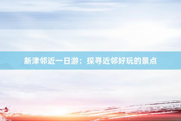 新津邻近一日游：探寻近邻好玩的景点
