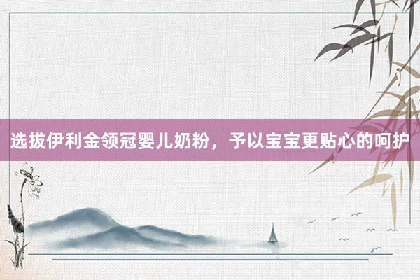 选拔伊利金领冠婴儿奶粉，予以宝宝更贴心的呵护