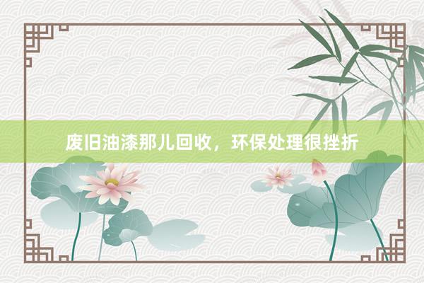 废旧油漆那儿回收，环保处理很挫折