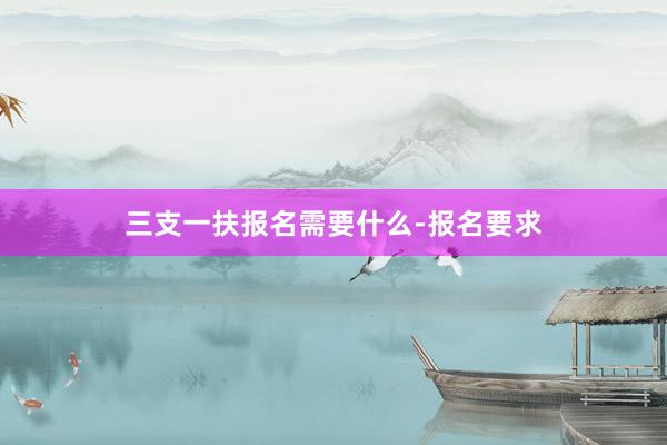 三支一扶报名需要什么-报名要求
