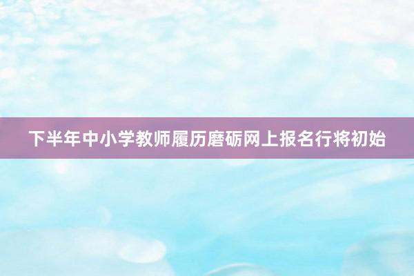 下半年中小学教师履历磨砺网上报名行将初始