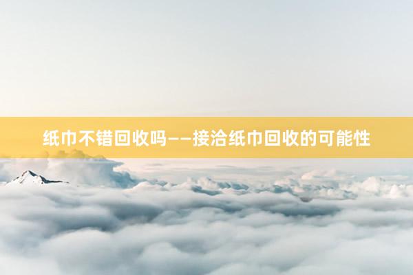 纸巾不错回收吗——接洽纸巾回收的可能性