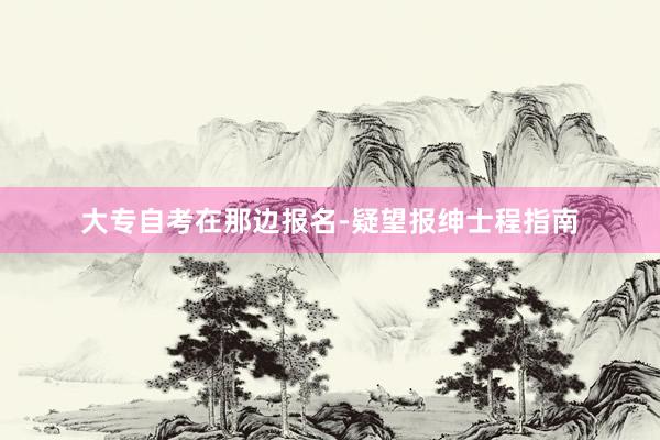 大专自考在那边报名-疑望报绅士程指南
