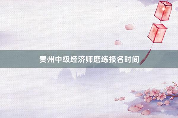贵州中级经济师磨练报名时间