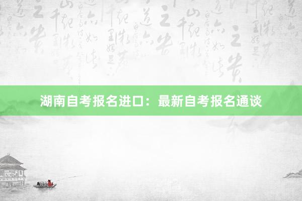 湖南自考报名进口：最新自考报名通谈